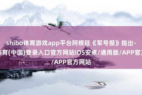 shibo体育游戏app平台阿根廷《军号报》指出-世博体育(中国)登录入口官方网站IOS安卓/通用版/APP官方网站