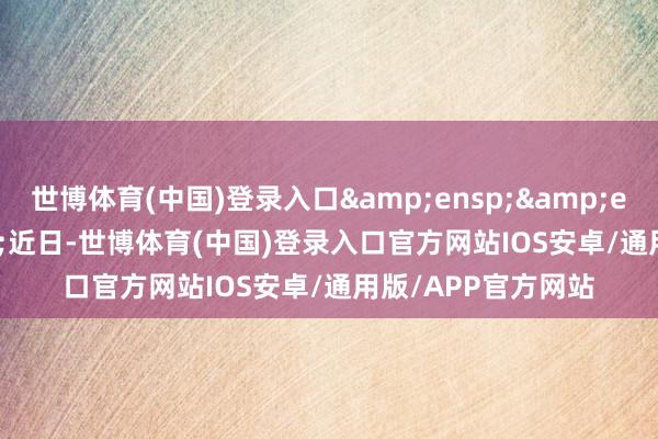 世博体育(中国)登录入口   近日-世博体育(中国)登录入口官方网站IOS安卓/通用版/APP官方网站