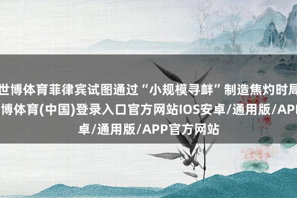 世博体育菲律宾试图通过“小规模寻衅”制造焦灼时局的战略-世博体育(中国)登录入口官方网站IOS安卓/通用版/APP官方网站