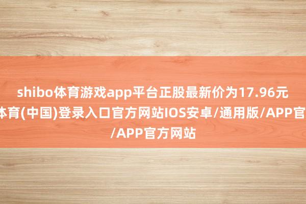 shibo体育游戏app平台正股最新价为17.96元-世博体育(中国)登录入口官方网站IOS安卓/通用版/APP官方网站