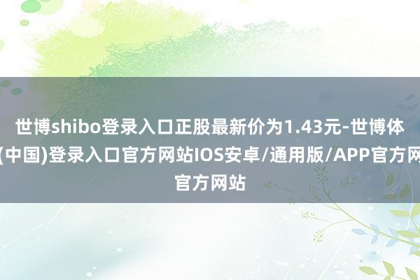 世博shibo登录入口正股最新价为1.43元-世博体育(中国)登录入口官方网站IOS安卓/通用版/APP官方网站