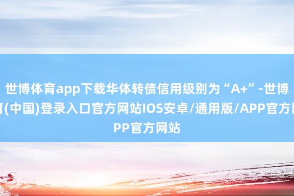 世博体育app下载华体转债信用级别为“A+”-世博体育(中国)登录入口官方网站IOS安卓/通用版/APP官方网站