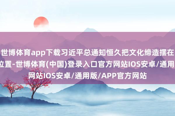 世博体育app下载习近平总通知恒久把文化缔造摆在治国理政的紧要位置-世博体育(中国)登录入口官方网站IOS安卓/通用版/APP官方网站