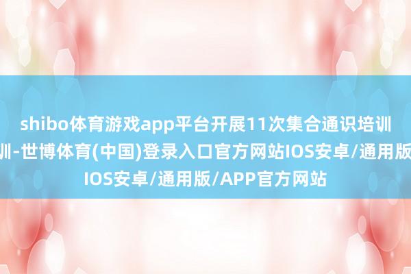 shibo体育游戏app平台开展11次集合通识培训和14次专项培训-世博体育(中国)登录入口官方网站IOS安卓/通用版/APP官方网站