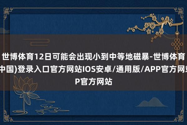 世博体育12日可能会出现小到中等地磁暴-世博体育(中国)登录入口官方网站IOS安卓/通用版/APP官方网站