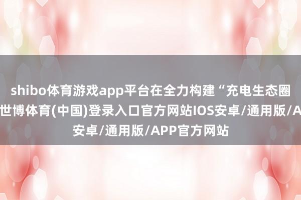 shibo体育游戏app平台在全力构建“充电生态圈”的过程中-世博体育(中国)登录入口官方网站IOS安卓/通用版/APP官方网站