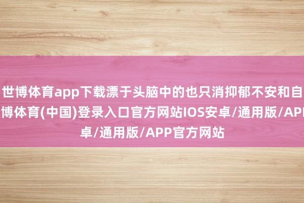 世博体育app下载漂于头脑中的也只消抑郁不安和自满孤高-世博体育(中国)登录入口官方网站IOS安卓/通用版/APP官方网站