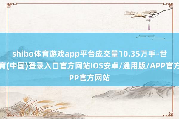 shibo体育游戏app平台成交量10.35万手-世博体育(中国)登录入口官方网站IOS安卓/通用版/APP官方网站