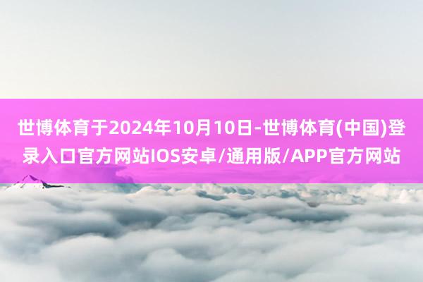 世博体育于2024年10月10日-世博体育(中国)登录入口官方网站IOS安卓/通用版/APP官方网站