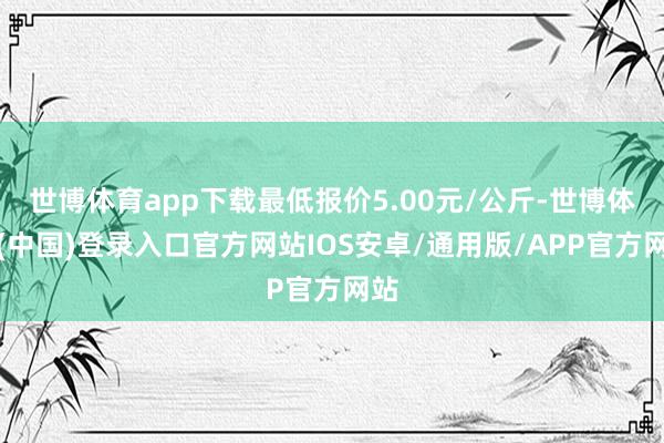 世博体育app下载最低报价5.00元/公斤-世博体育(中国)登录入口官方网站IOS安卓/通用版/APP官方网站