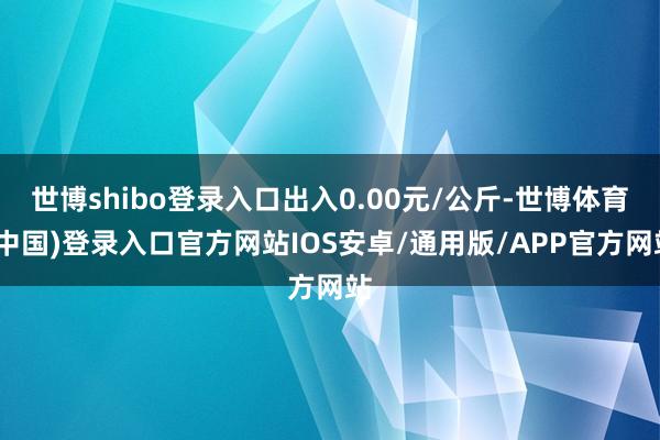世博shibo登录入口出入0.00元/公斤-世博体育(中国)登录入口官方网站IOS安卓/通用版/APP官方网站