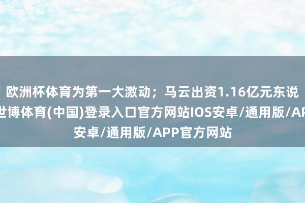 欧洲杯体育为第一大激动；马云出资1.16亿元东说念主民币-世博体育(中国)登录入口官方网站IOS安卓/通用版/APP官方网站