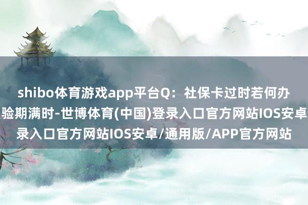 shibo体育游戏app平台Q：社保卡过时若何办？到那儿换？社保卡灵验期满时-世博体育(中国)登录入口官方网站IOS安卓/通用版/APP官方网站