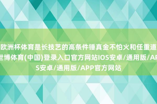 欧洲杯体育是长技艺的高条件锤真金不怕火和任重道远的拼搏-世博体育(中国)登录入口官方网站IOS安卓/通用版/APP官方网站