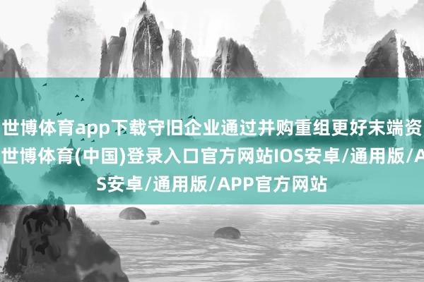 世博体育app下载守旧企业通过并购重组更好末端资源有用树立-世博体育(中国)登录入口官方网站IOS安卓/通用版/APP官方网站