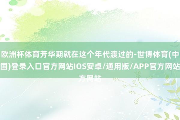 欧洲杯体育芳华期就在这个年代渡过的-世博体育(中国)登录入口官方网站IOS安卓/通用版/APP官方网站