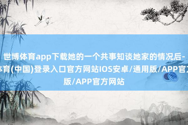 世博体育app下载她的一个共事知谈她家的情况后-世博体育(中国)登录入口官方网站IOS安卓/通用版/APP官方网站