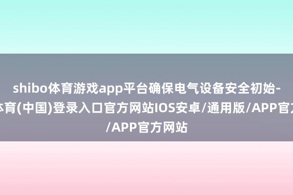 shibo体育游戏app平台确保电气设备安全初始-世博体育(中国)登录入口官方网站IOS安卓/通用版/APP官方网站