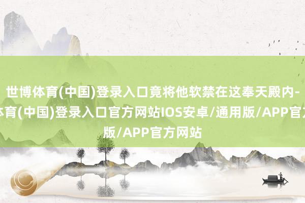世博体育(中国)登录入口竟将他软禁在这奉天殿内-世博体育(中国)登录入口官方网站IOS安卓/通用版/APP官方网站