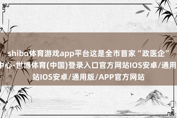 shibo体育游戏app平台这是全市首家“政医企”共建形态的托育中心-世博体育(中国)登录入口官方网站IOS安卓/通用版/APP官方网站