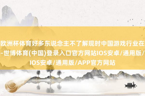 欧洲杯体育好多东说念主不了解现时中国游戏行业在全天下的水平-世博体育(中国)登录入口官方网站IOS安卓/通用版/APP官方网站