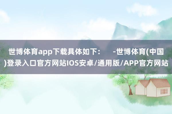 世博体育app下载具体如下：    -世博体育(中国)登录入口官方网站IOS安卓/通用版/APP官方网站