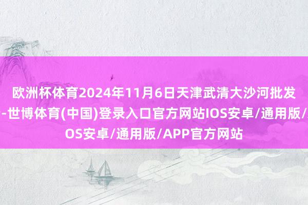 欧洲杯体育2024年11月6日天津武清大沙河批发市集价钱行情-世博体育(中国)登录入口官方网站IOS安卓/通用版/APP官方网站