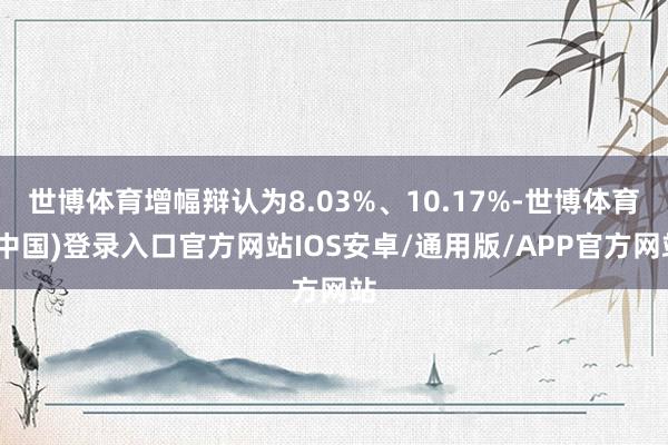 世博体育增幅辩认为8.03%、10.17%-世博体育(中国)登录入口官方网站IOS安卓/通用版/APP官方网站