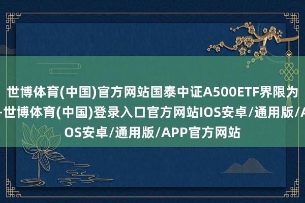 世博体育(中国)官方网站国泰中证A500ETF界限为198.85亿元-世博体育(中国)登录入口官方网站IOS安卓/通用版/APP官方网站