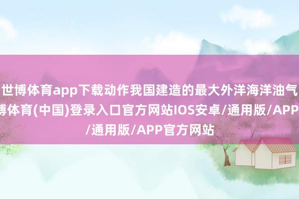 世博体育app下载动作我国建造的最大外洋海洋油气平台-世博体育(中国)登录入口官方网站IOS安卓/通用版/APP官方网站