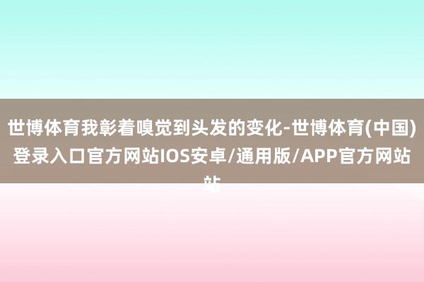 世博体育我彰着嗅觉到头发的变化-世博体育(中国)登录入口官方网站IOS安卓/通用版/APP官方网站