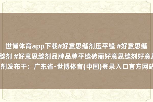 世博体育app下载#好意思缝剂压平缝 #好意思缝剂平缝恶果 #砖丽好意思缝剂 #好意思缝剂品牌品牌平缝砖丽好意思缝剂好意思缝剂发布于：广东省-世博体育(中国)登录入口官方网站IOS安卓/通用版/APP官方网站