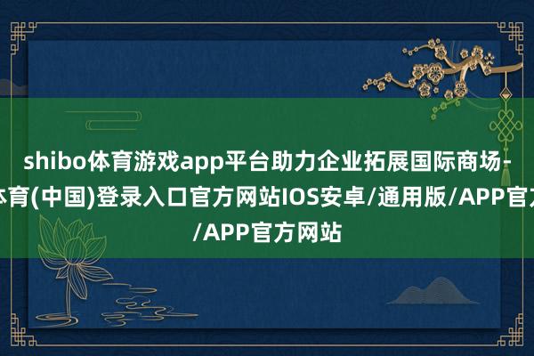 shibo体育游戏app平台助力企业拓展国际商场-世博体育(中国)登录入口官方网站IOS安卓/通用版/APP官方网站