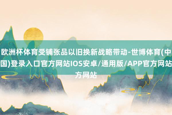 欧洲杯体育受铺张品以旧换新战略带动-世博体育(中国)登录入口官方网站IOS安卓/通用版/APP官方网站