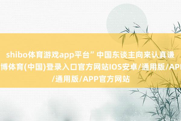 shibo体育游戏app平台”中国东谈主向来认真谦善为本-世博体育(中国)登录入口官方网站IOS安卓/通用版/APP官方网站