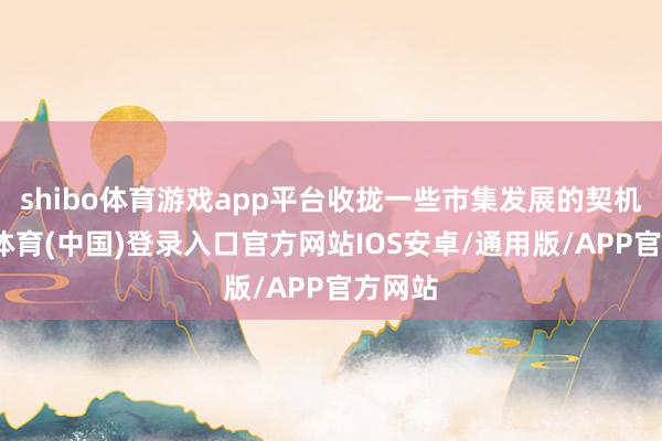 shibo体育游戏app平台收拢一些市集发展的契机-世博体育(中国)登录入口官方网站IOS安卓/通用版/APP官方网站