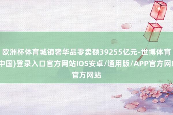 欧洲杯体育城镇奢华品零卖额39255亿元-世博体育(中国)登录入口官方网站IOS安卓/通用版/APP官方网站