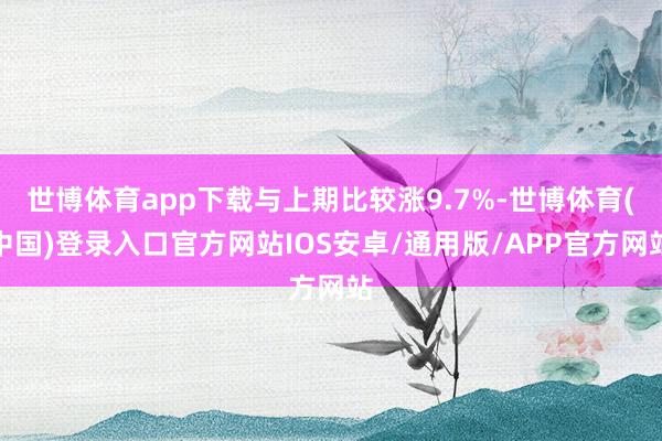 世博体育app下载与上期比较涨9.7%-世博体育(中国)登录入口官方网站IOS安卓/通用版/APP官方网站