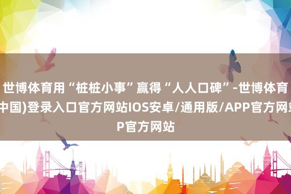 世博体育用“桩桩小事”赢得“人人口碑”-世博体育(中国)登录入口官方网站IOS安卓/通用版/APP官方网站