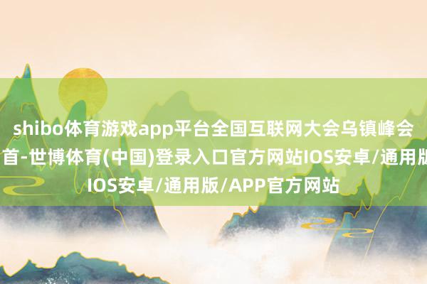 shibo体育游戏app平台全国互联网大会乌镇峰会迈入第十一个岁首-世博体育(中国)登录入口官方网站IOS安卓/通用版/APP官方网站