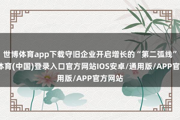 世博体育app下载守旧企业开启增长的“第二弧线”-世博体育(中国)登录入口官方网站IOS安卓/通用版/APP官方网站
