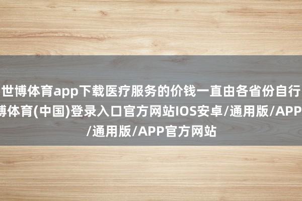 世博体育app下载医疗服务的价钱一直由各省份自行照料-世博体育(中国)登录入口官方网站IOS安卓/通用版/APP官方网站
