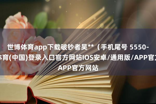 世博体育app下载破钞者吴**（手机尾号 5550-世博体育(中国)登录入口官方网站IOS安卓/通用版/APP官方网站