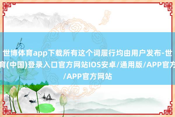 世博体育app下载所有这个词履行均由用户发布-世博体育(中国)登录入口官方网站IOS安卓/通用版/APP官方网站