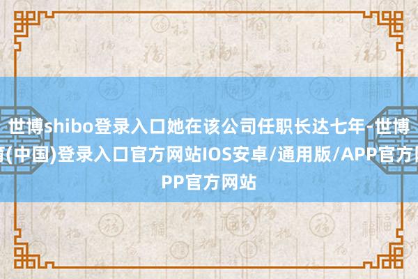 世博shibo登录入口她在该公司任职长达七年-世博体育(中国)登录入口官方网站IOS安卓/通用版/APP官方网站