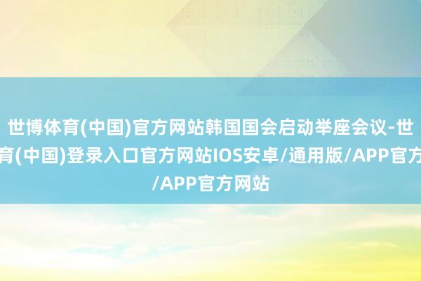 世博体育(中国)官方网站韩国国会启动举座会议-世博体育(中国)登录入口官方网站IOS安卓/通用版/APP官方网站