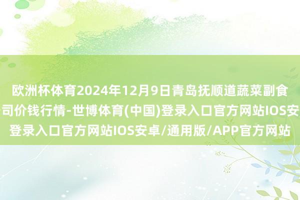 欧洲杯体育2024年12月9日青岛抚顺道蔬菜副食物批发市集股份有限公司价钱行情-世博体育(中国)登录入口官方网站IOS安卓/通用版/APP官方网站