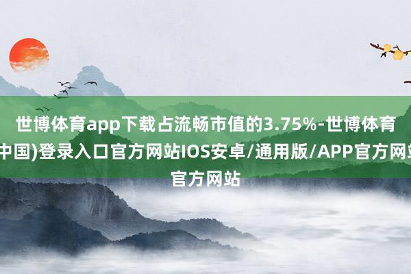 世博体育app下载占流畅市值的3.75%-世博体育(中国)登录入口官方网站IOS安卓/通用版/APP官方网站