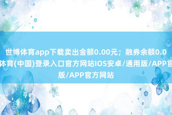 世博体育app下载卖出金额0.00元；融券余额0.00-世博体育(中国)登录入口官方网站IOS安卓/通用版/APP官方网站