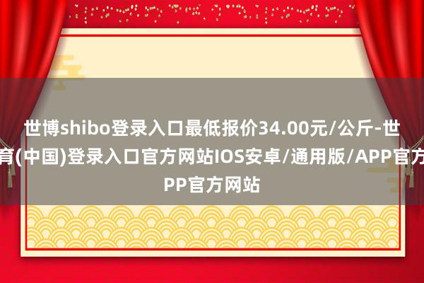 世博shibo登录入口最低报价34.00元/公斤-世博体育(中国)登录入口官方网站IOS安卓/通用版/APP官方网站